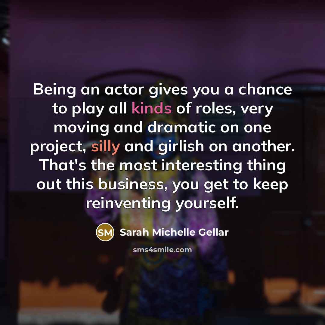 “Being an actor gives you a chance to play all kinds of roles, very moving and dramatic on one project, silly and girlish on another. That's the most interesting thing out this business, you get to keep reinventing yourself.” quote by Sarah Michelle Gellar
