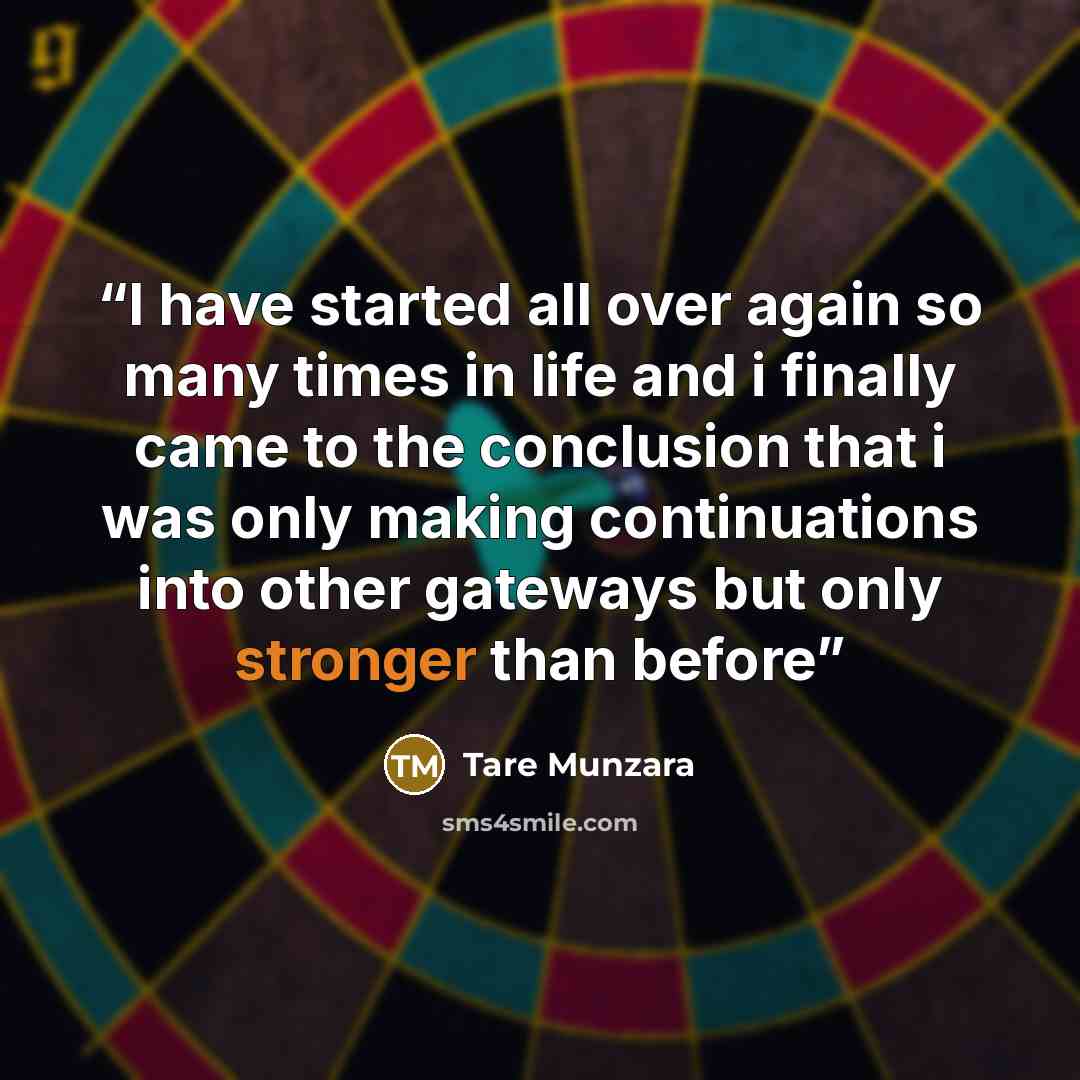 “I have started all over again so many times in life and i finally came to the conclusion that i was only making continuations into other gateways but only stronger than before” quote by Tare Munzara