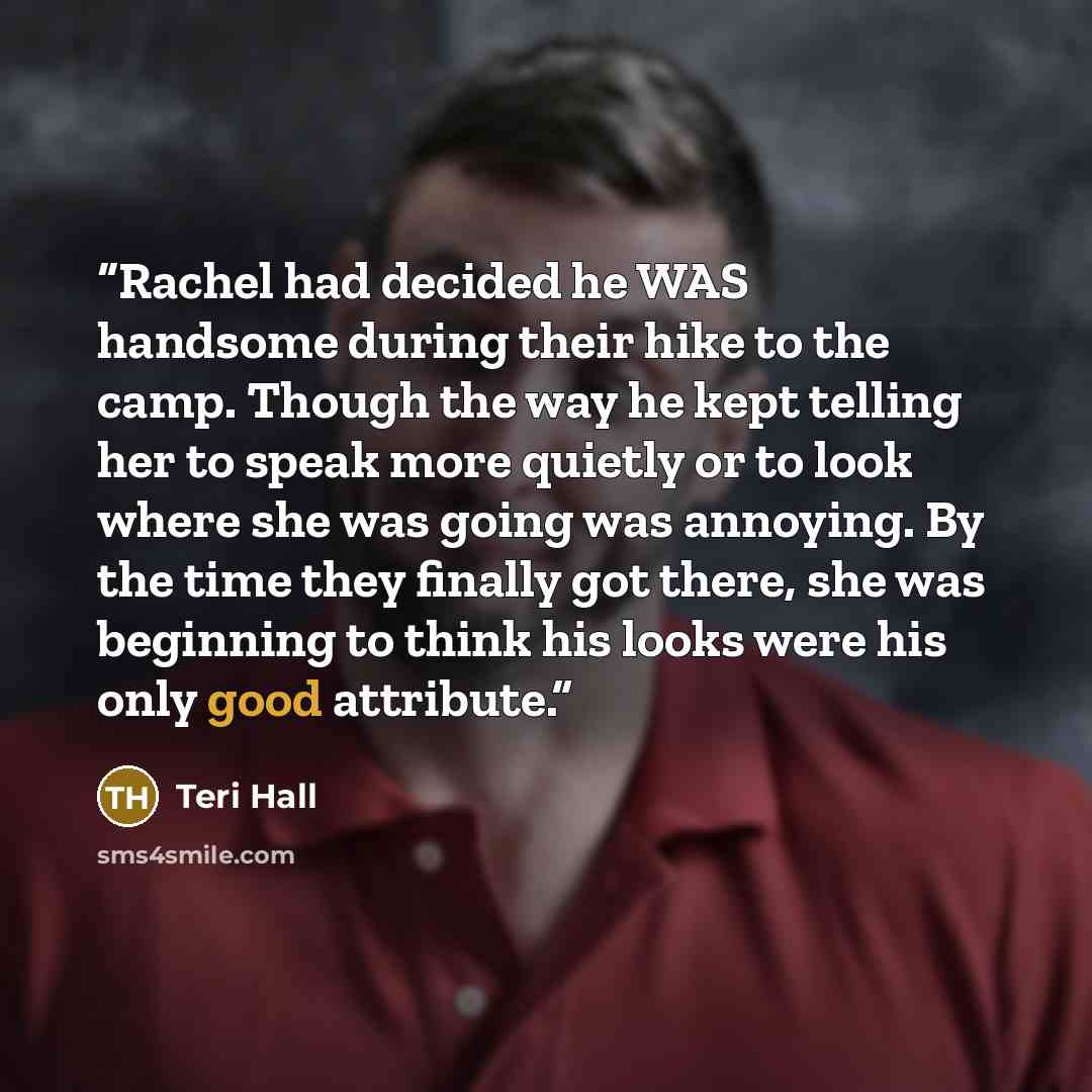 “Rachel had decided he WAS handsome during their hike to the camp. Though the way he kept telling her to speak more quietly or to look where she was going was annoying. By the time they finally got there, she was beginning to think his looks were his only good attribute.” quote by Teri Hall