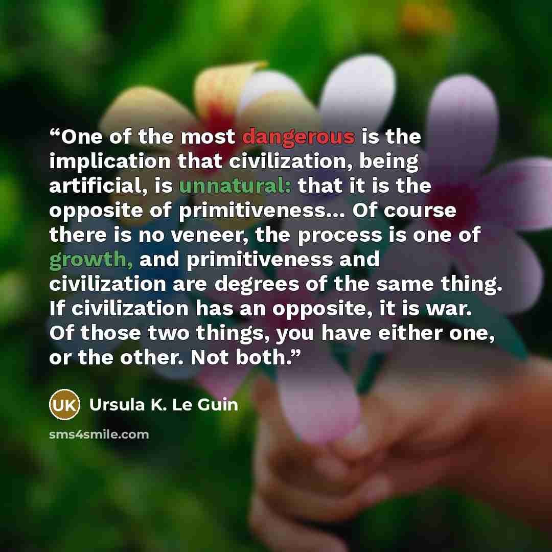 “One of the most dangerous is the implication that civilization, being artificial, is unnatural: that it is the opposite of primitiveness… Of course there is no veneer, the process is one of growth, and primitiveness and civilization are degrees of the same thing. If civilization has an opposite…” quote by Ursula K. Le Guin