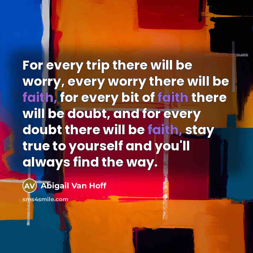 “For every trip there will be worry, every worry there will be faith, for every bit of faith there will be doubt, and for every doubt there will be faith, stay true to yourself and you'll always find the way.” quote by Abigail Van Hoff