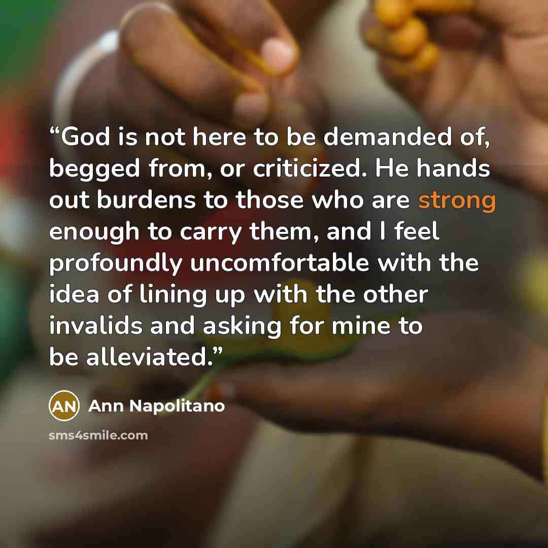 “God is not here to be demanded of, begged from, or criticized. He hands out burdens to those who are strong enough to carry them, and I feel profoundly uncomfortable with the idea of lining up with the other invalids and asking for mine to be alleviated.” quote by Ann Napolitano