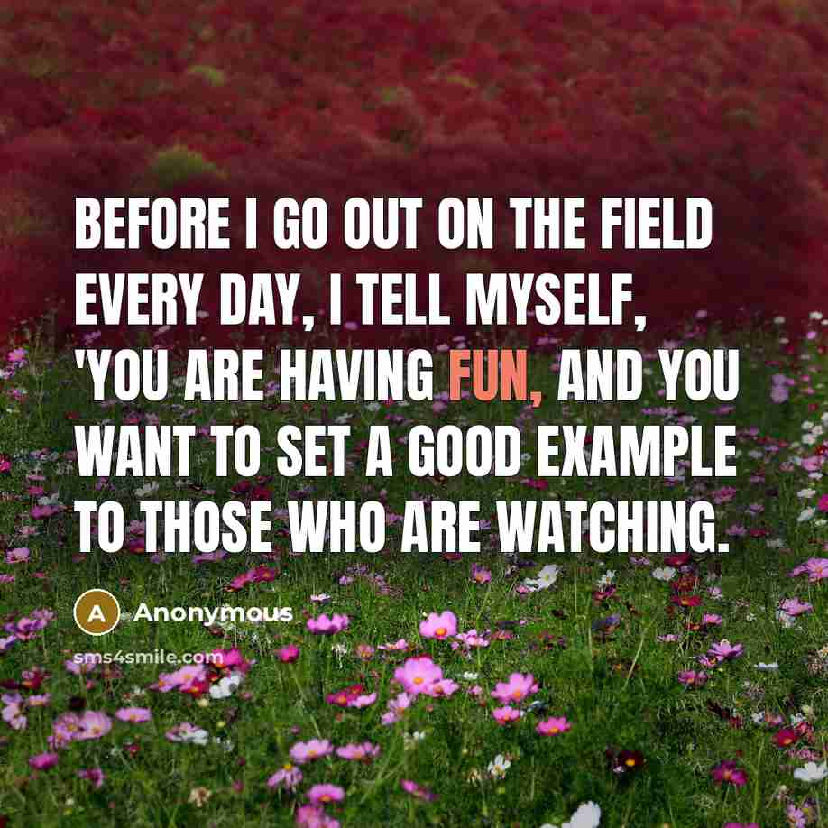 “Before I go out on the field every day, I tell myself, 'You are having fun, and you want to set a good example to those who are watching.” quote by Anonymous