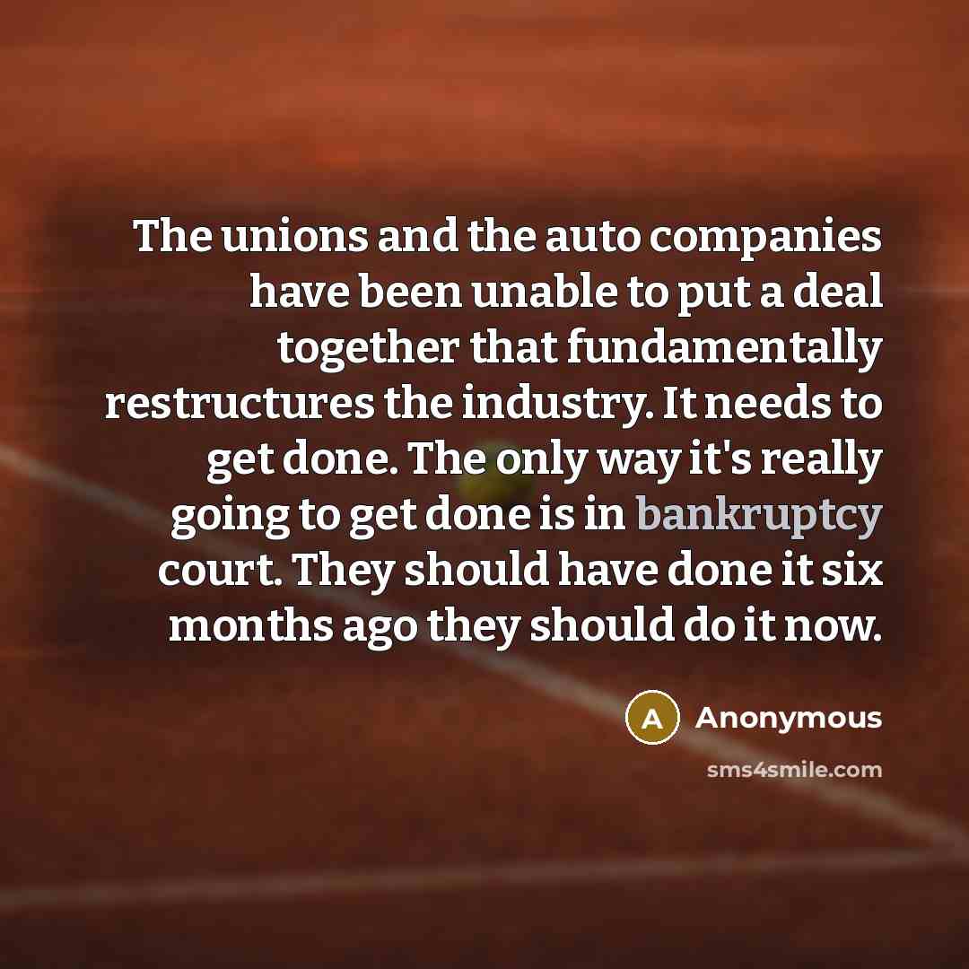 “The unions and the auto companies have been unable to put a deal together that fundamentally restructures the industry. It needs to get done. The only way it's really going to get done is in bankruptcy court. They should have done it six months ago they should do it now.” quote by Anonymous