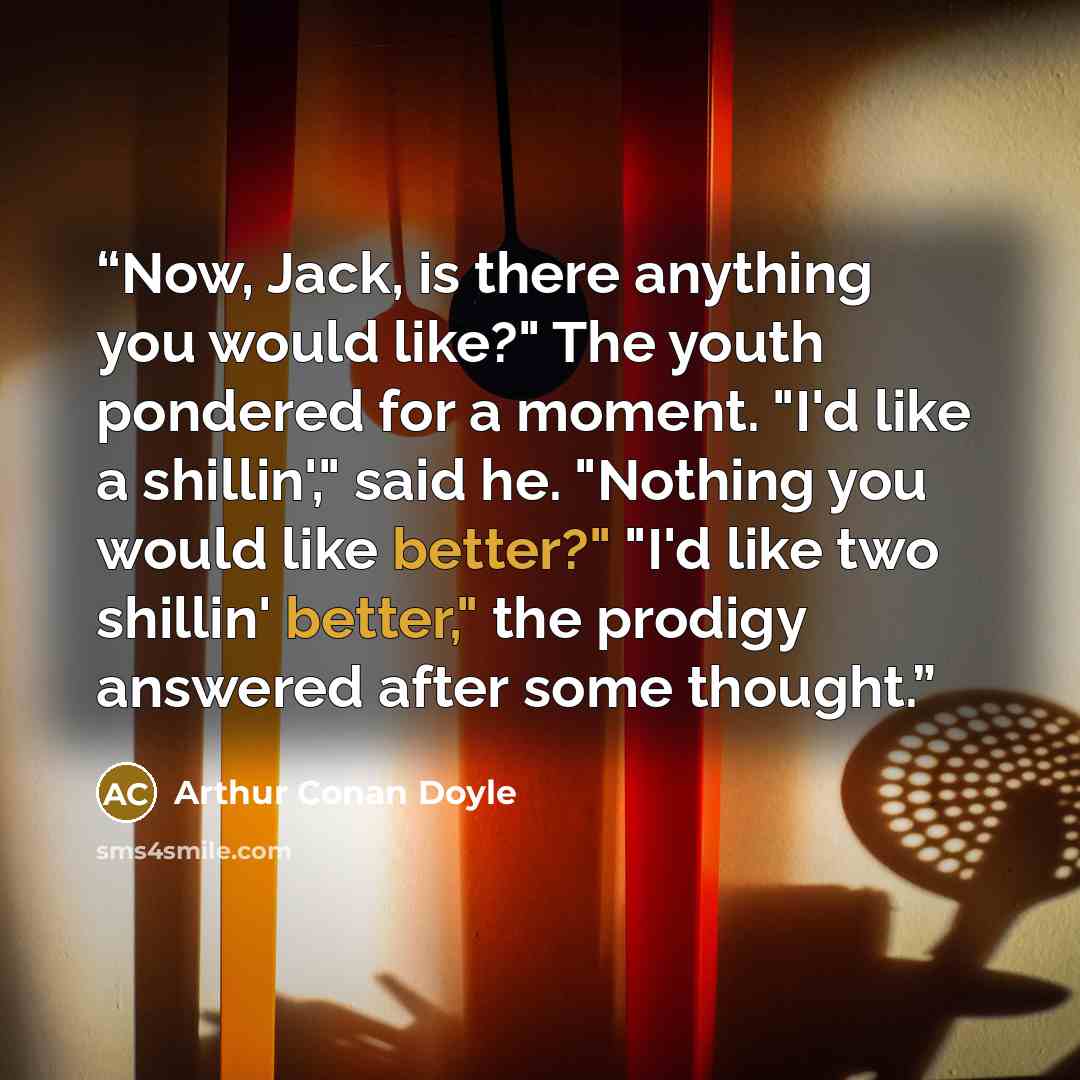 “Now, Jack, is there anything you would like?" The youth pondered for a moment. "I'd like a shillin'," said he. "Nothing you would like better?" "I'd like two shillin' better," the prodigy answered after some thought.” quote by Arthur Conan Doyle