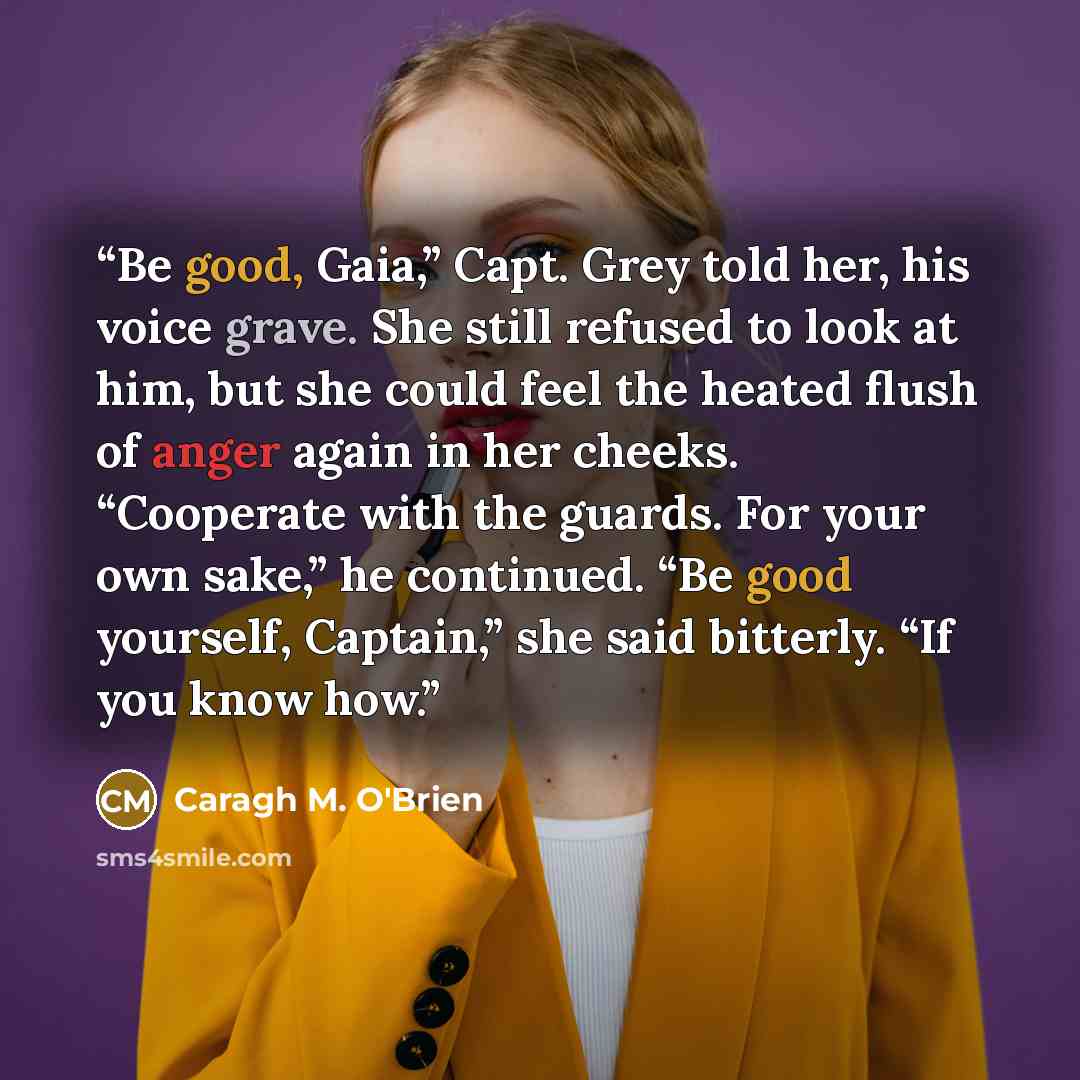 “Be good, Gaia,” Capt. Grey told her, his voice grave. She still refused to look at him, but she could feel the heated flush of anger again in her cheeks. “Cooperate with the guards. For your own sake,” he continued. “Be good yourself, Captain,” she said bitterly. “If you know how.” quote by Caragh M. O'Brien