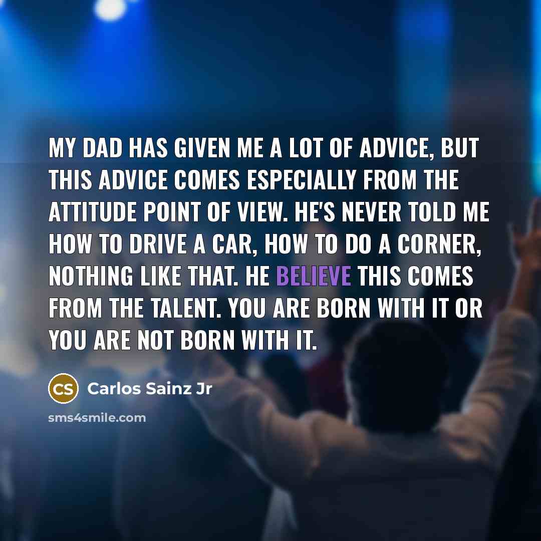 “My Dad has given me a lot of advice, but this advice comes especially from the attitude point of view. He's never told me how to drive a car, how to do a corner, nothing like that. He believe this comes from the talent. You are born with it or you are not born with it.” quote by Carlos Sainz Jr