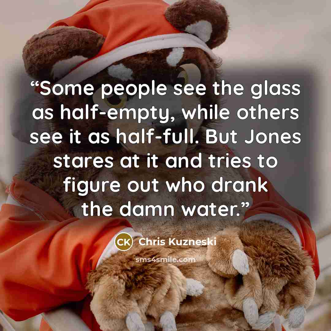 “Some people see the glass as half-empty, while others see it as half-full. But Jones stares at it and tries to figure out who drank the damn water.” quote by Chris Kuzneski