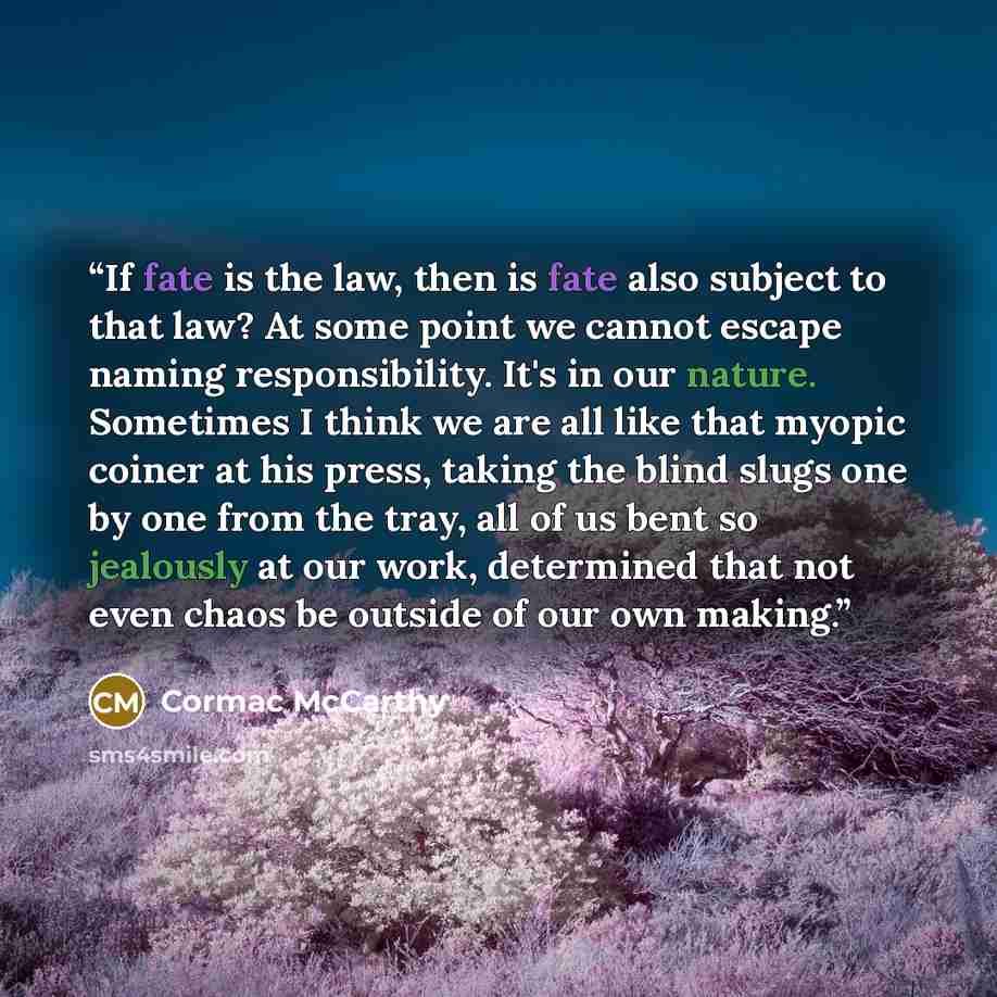 “If fate is the law, then is fate also subject to that law? At some point we cannot escape naming responsibility. It's in our nature. Sometimes I think we are all like that myopic coiner at his press, taking the blind slugs one by one from the tray, all of us bent so jealously at our work…” quote by Cormac McCarthy