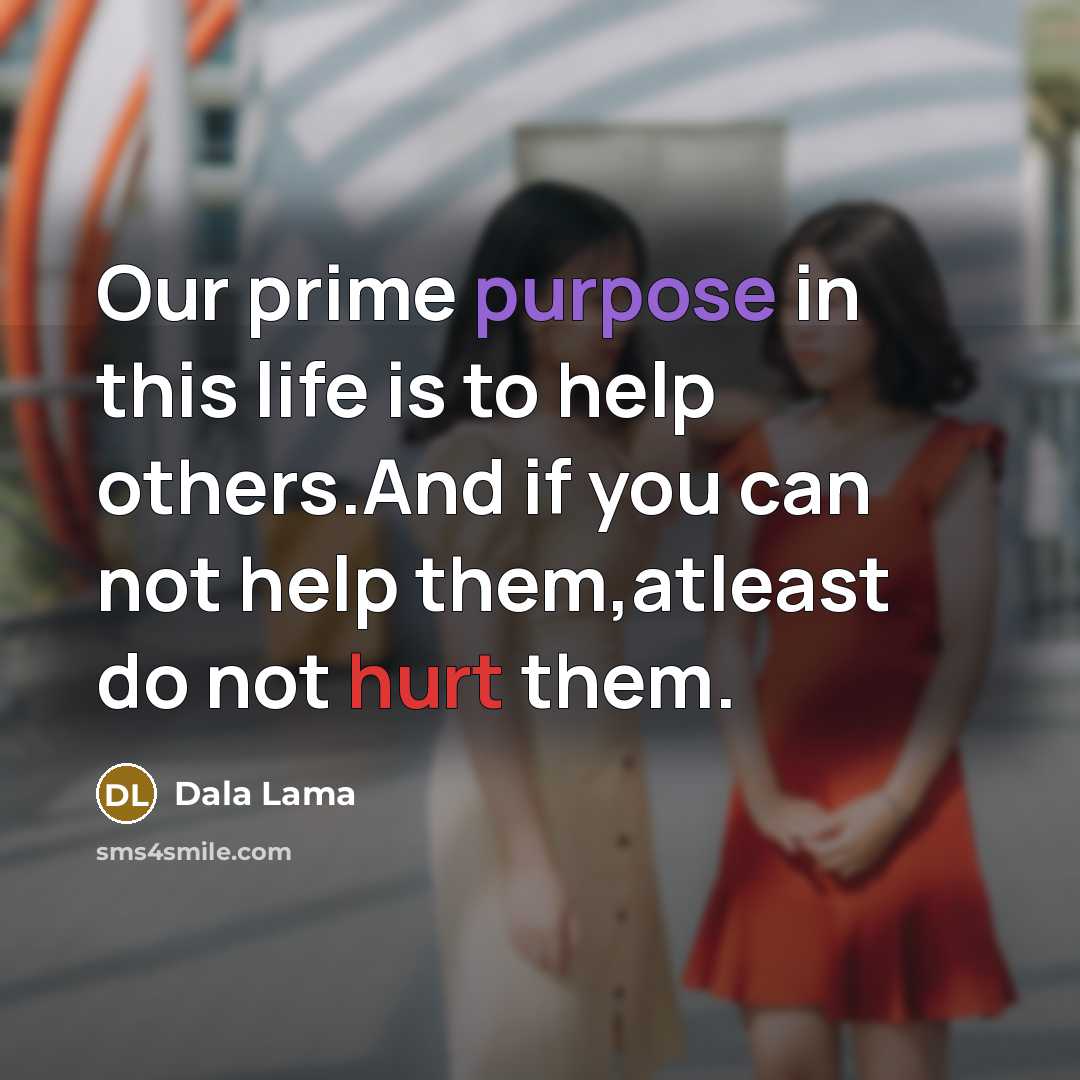 “Our prime purpose in this life is to help others.And if you can not help them,atleast do not hurt them.” quote by Dala Lama