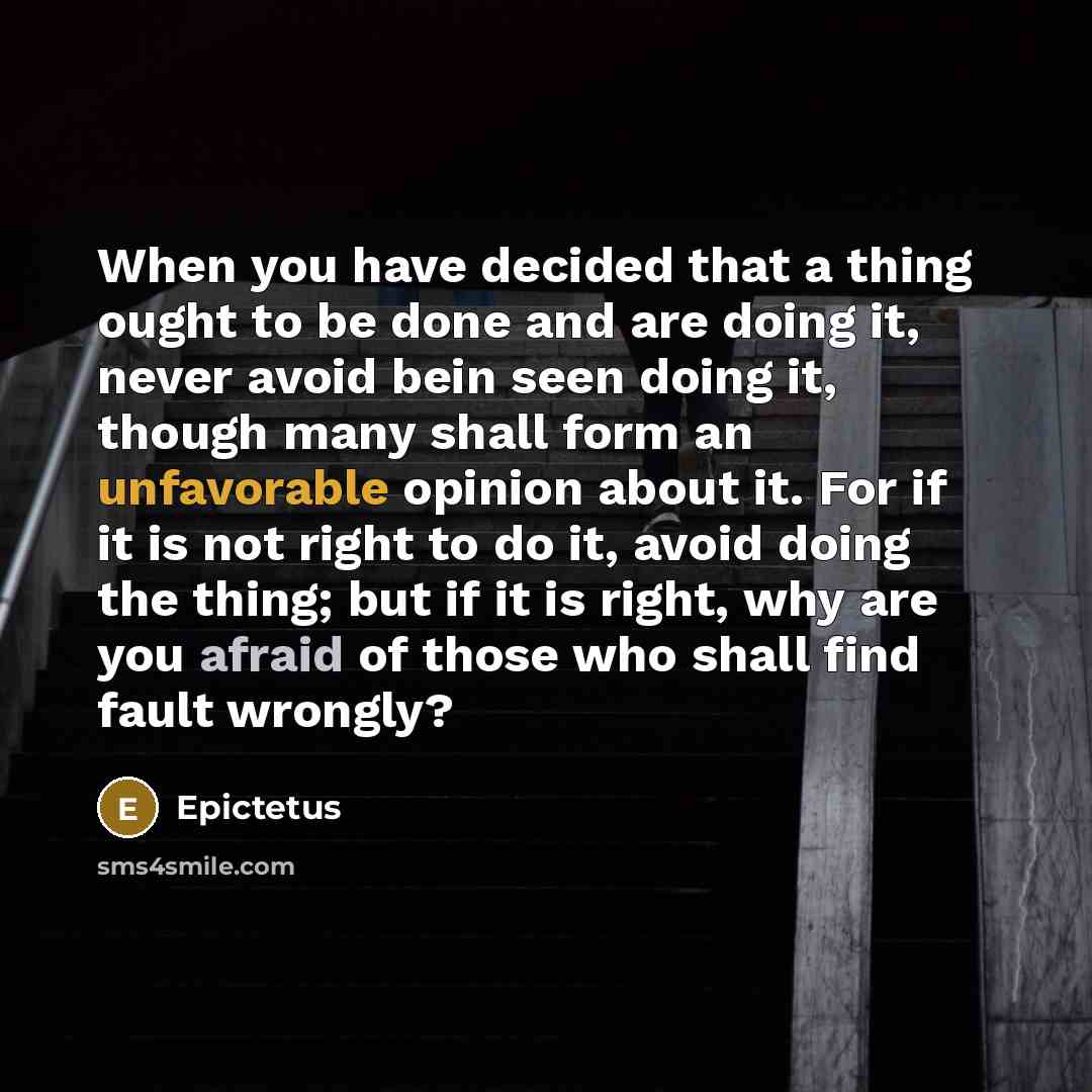 “When you have decided that a thing ought to be done and are doing it, never avoid bein seen doing it, though many shall form an unfavorable opinion about it. For if it is not right to do it, avoid doing the thing; but if it is right, why are you afraid of those who shall find fault wrongly?” quote by Epictetus