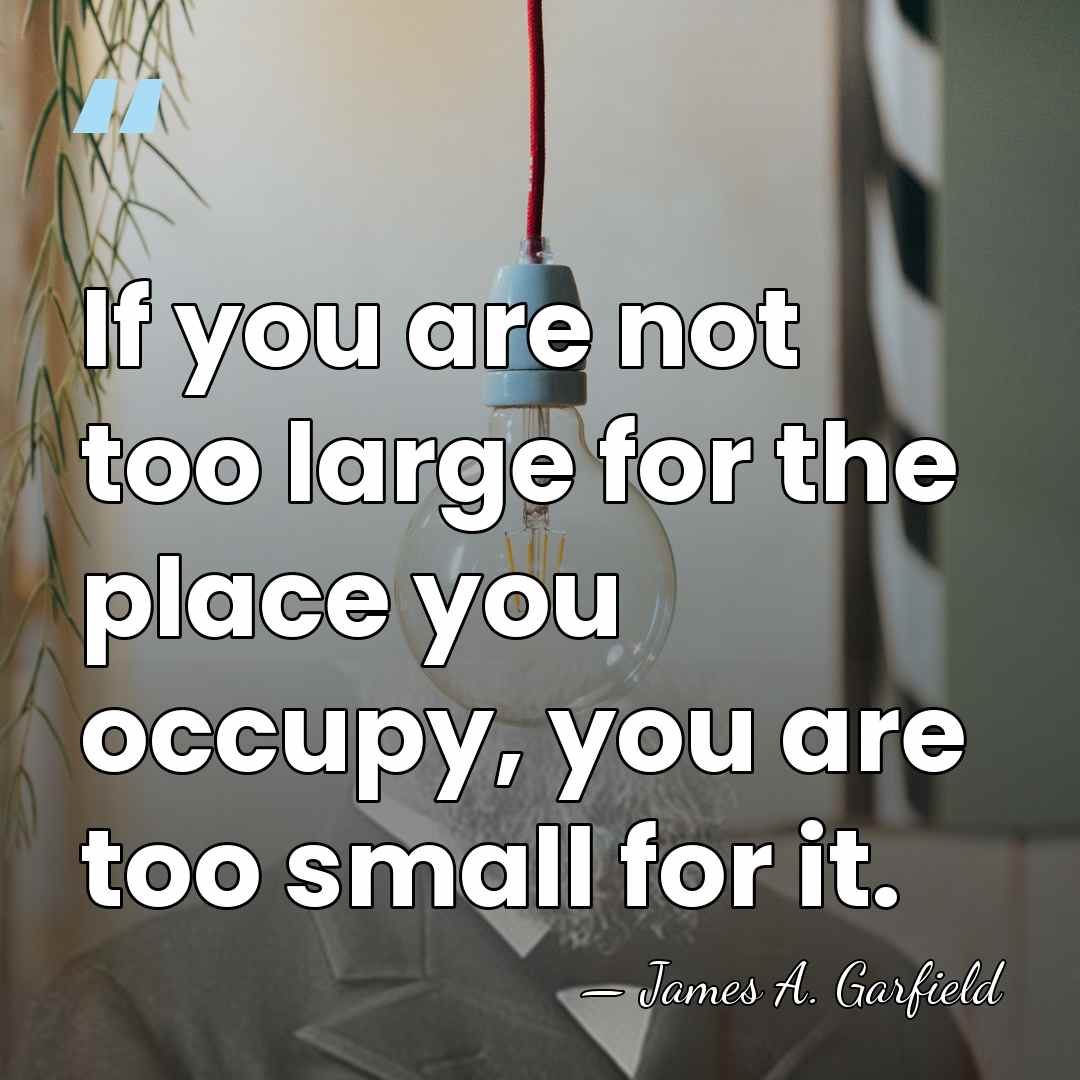 If you are not too large for the place you occupy, you&hellip; - James A. Garfield