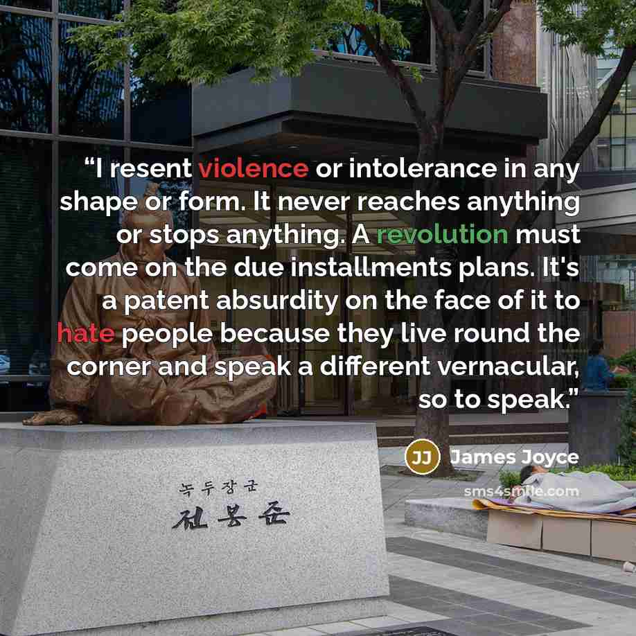 “I resent violence or intolerance in any shape or form. It never reaches anything or stops anything. A revolution must come on the due installments plans. It's a patent absurdity on the face of it to hate people because they live round the corner and speak a different vernacular, so to speak.” quote by James Joyce