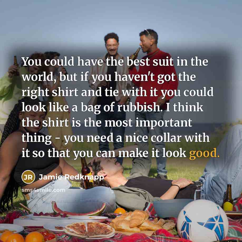 “You could have the best suit in the world, but if you haven't got the right shirt and tie with it you could look like a bag of rubbish. I think the shirt is the most important thing - you need a nice collar with it so that you can make it look good.” quote by Jamie Redknapp