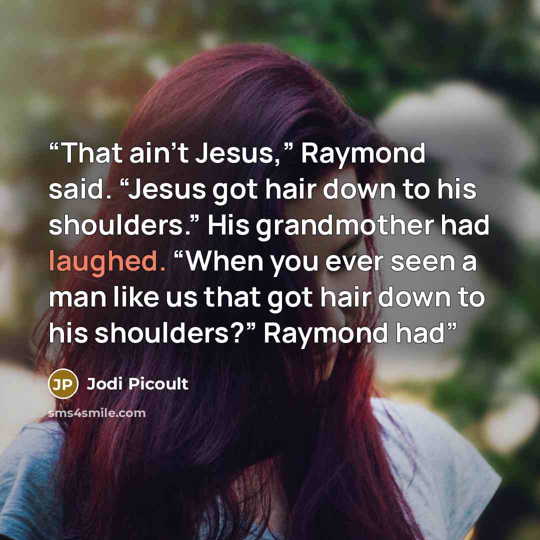 “That ain’t Jesus,” Raymond said. “Jesus got hair down to his shoulders.” His grandmother had laughed. “When you ever seen a man like us that got hair down to his shoulders?” Raymond had” quote by Jodi Picoult