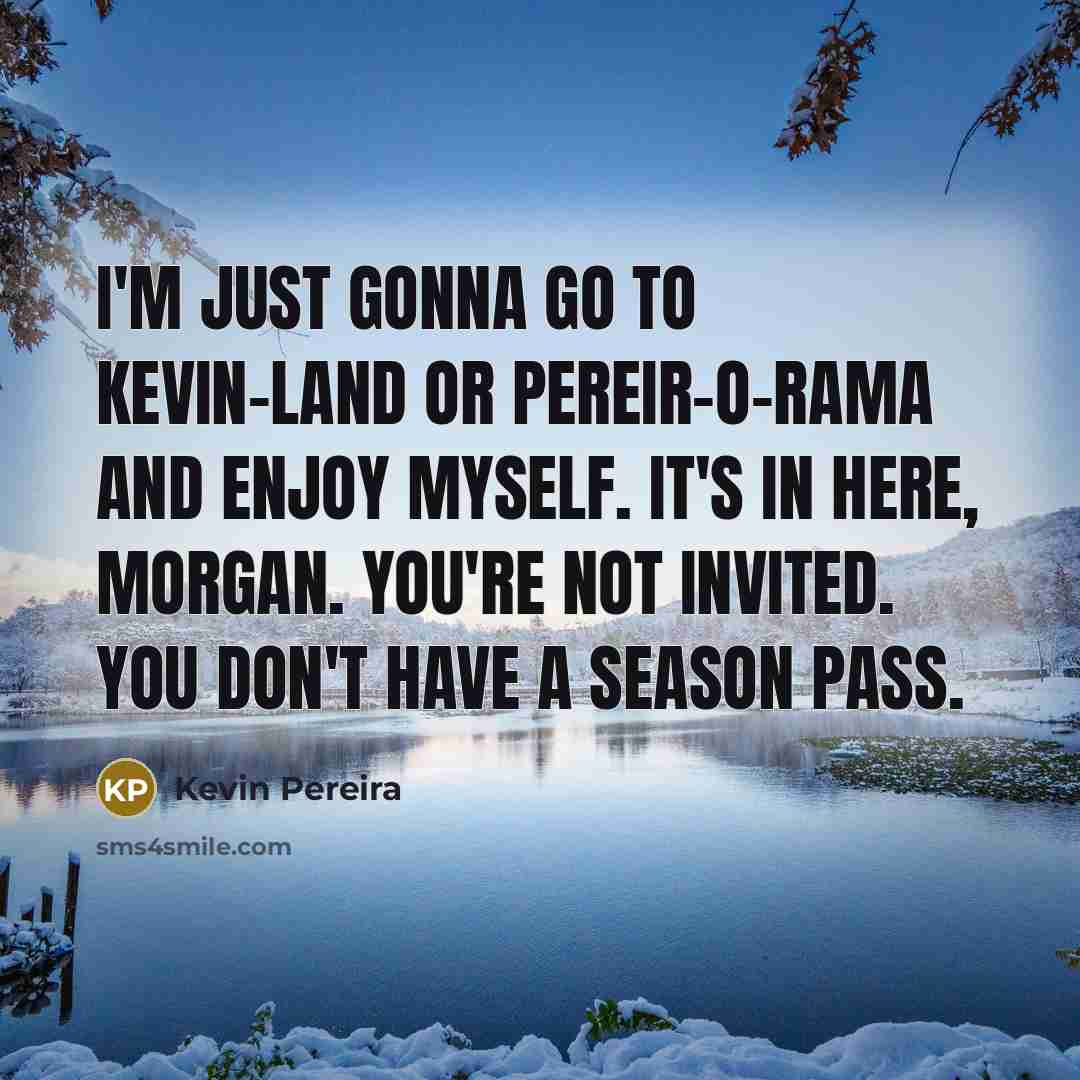 “I'm just gonna go to Kevin-land or Pereir-o-rama and enjoy myself. It's in here, Morgan. YOU'RE NOT INVITED. YOU DON'T HAVE A SEASON PASS.” quote by Kevin Pereira