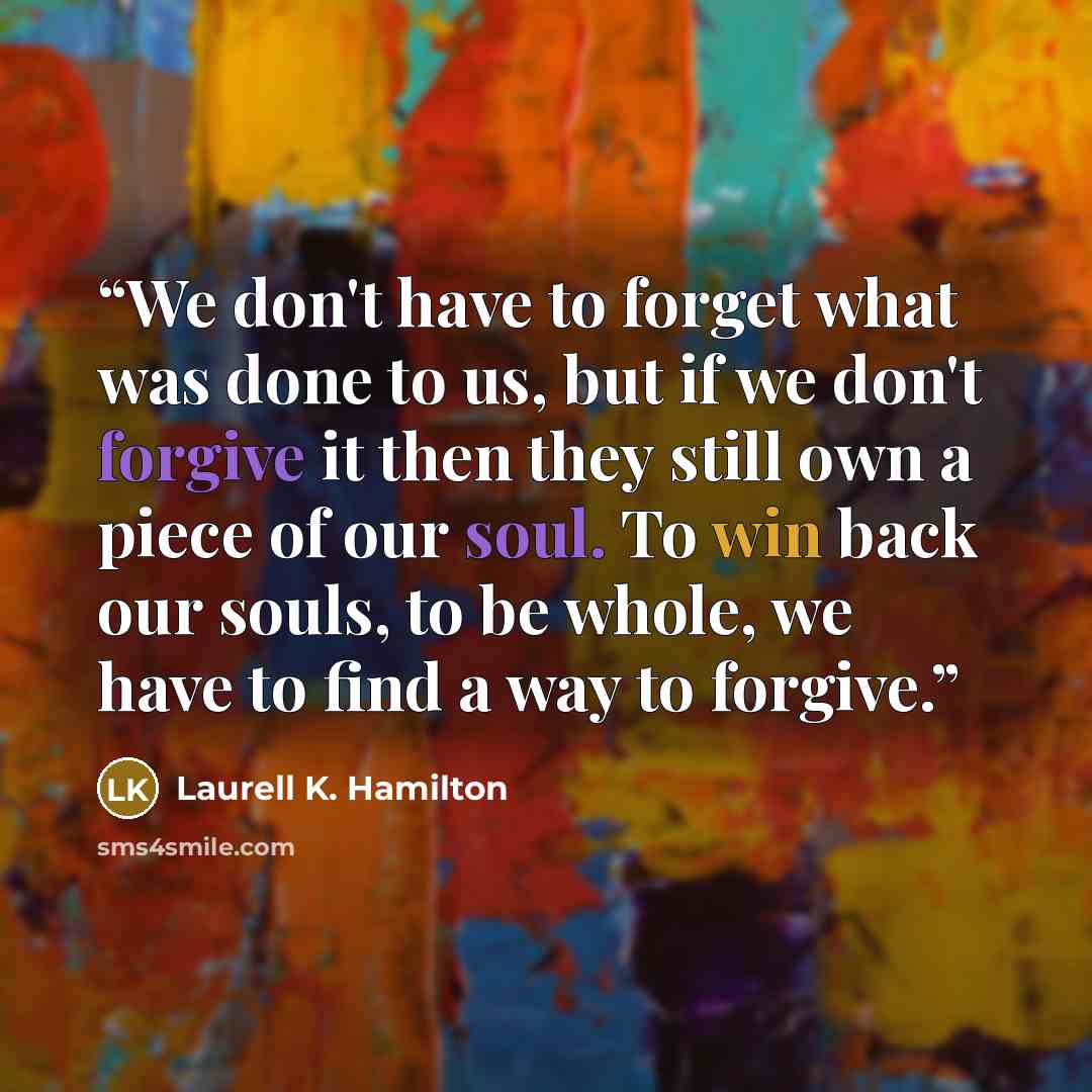 “We don't have to forget what was done to us, but if we don't forgive it then they still own a piece of our soul. To win back our souls, to be whole, we have to find a way to forgive.” quote by Laurell K. Hamilton