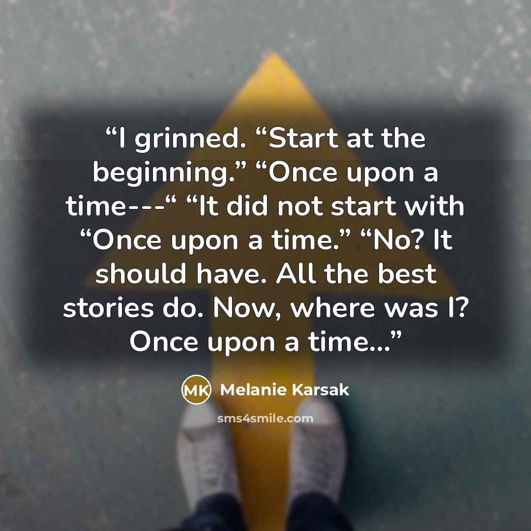 “I grinned. “Start at the beginning.” “Once upon a time---“ “It did not start with “Once upon a time.” “No? It should have. All the best stories do. Now, where was I? Once upon a time…” quote by Melanie Karsak