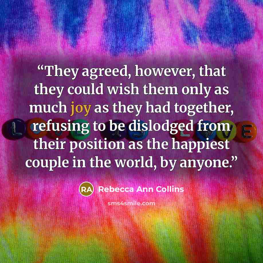 “They agreed, however, that they could wish them only as much joy as they had together, refusing to be dislodged from their position as the happiest couple in the world, by anyone.” quote by Rebecca Ann Collins