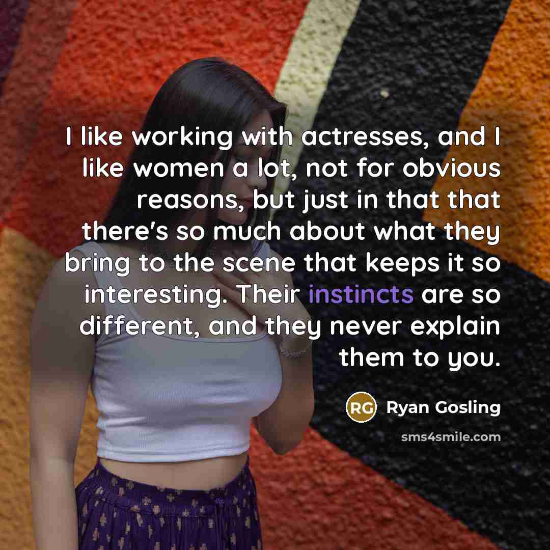 “I like working with actresses, and I like women a lot, not for obvious reasons, but just in that that there's so much about what they bring to the scene that keeps it so interesting. Their instincts are so different, and they never explain them to you.” quote by Ryan Gosling