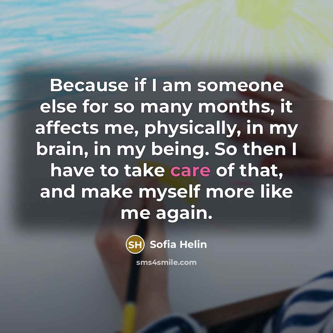 “Because if I am someone else for so many months, it affects me, physically, in my brain, in my being. So then I have to take care of that, and make myself more like me again.” quote by Sofia Helin