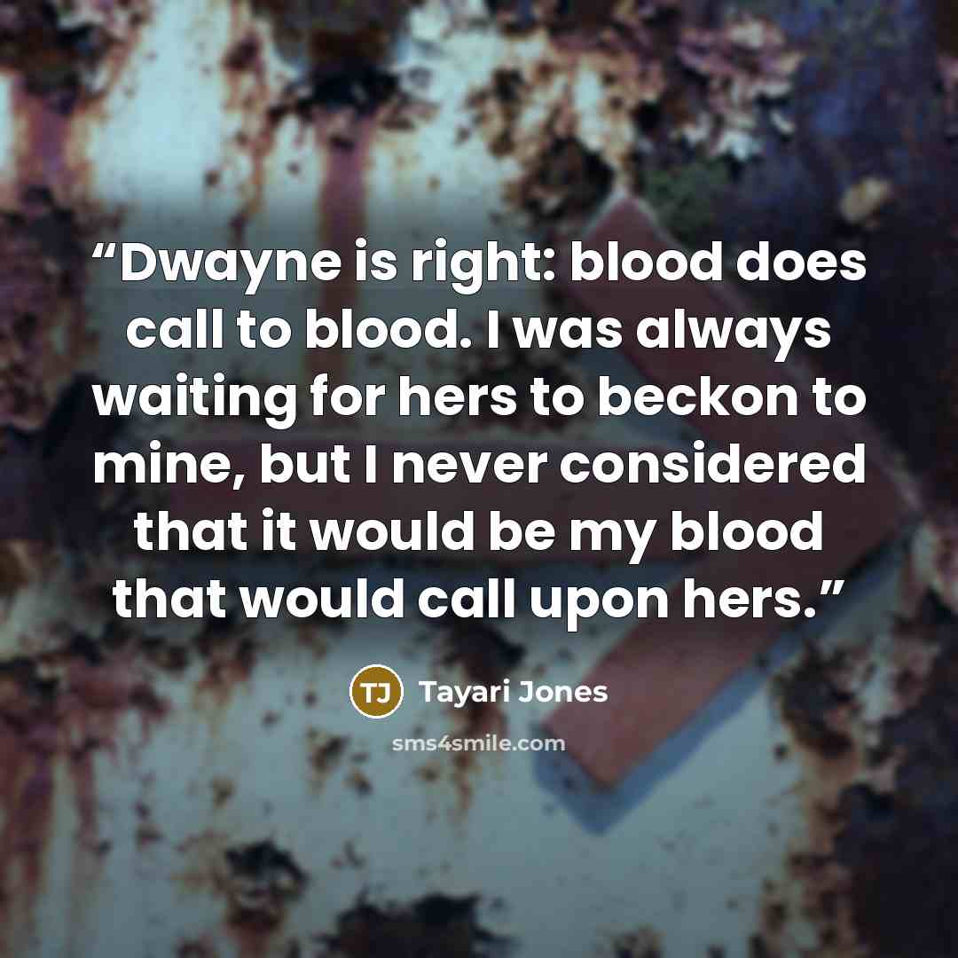 “Dwayne is right: blood does call to blood. I was always waiting for hers to beckon to mine, but I never considered that it would be my blood that would call upon hers.” quote by Tayari Jones
