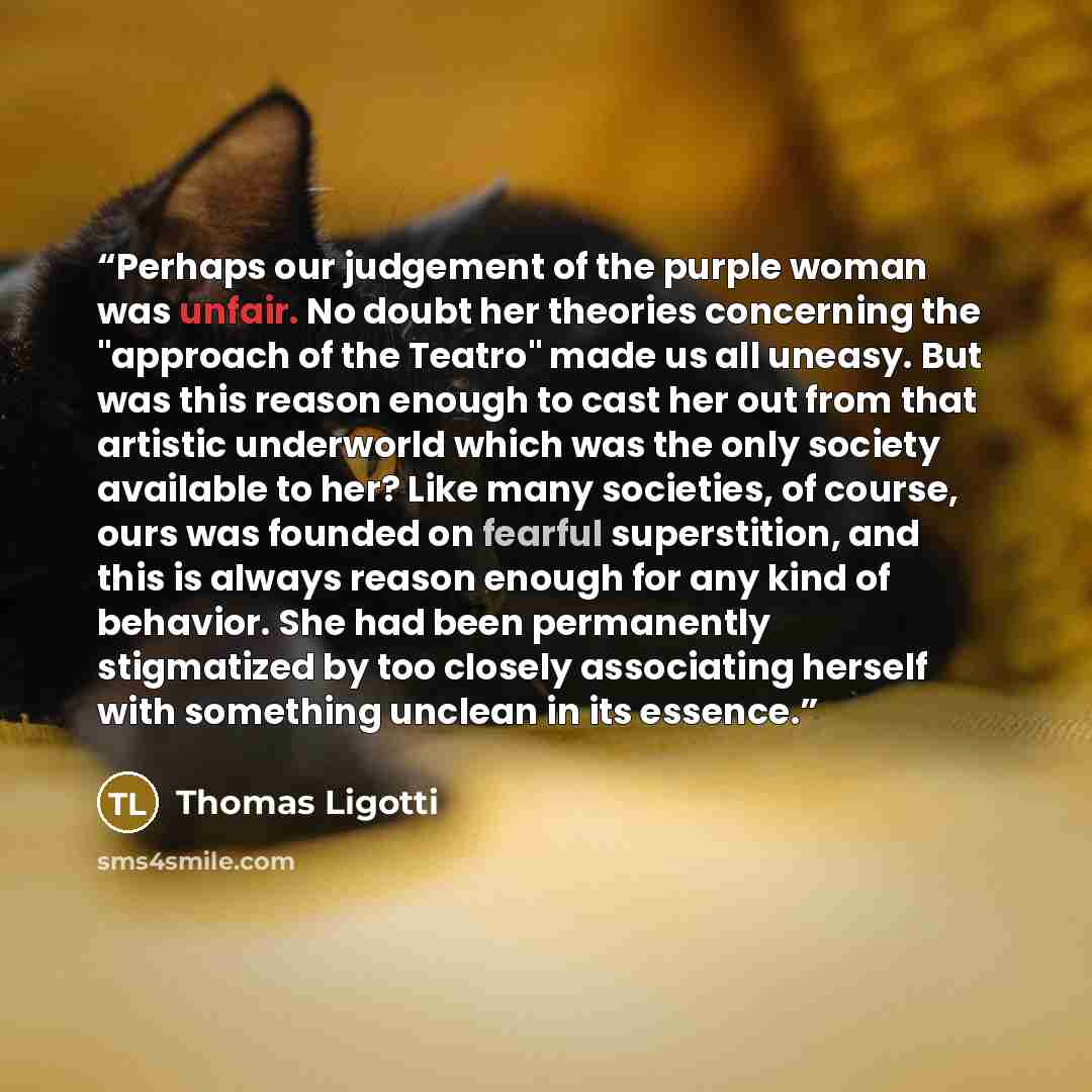 “Perhaps our judgement of the purple woman was unfair. No doubt her theories concerning the "approach of the Teatro" made us all uneasy. But was this reason enough to cast her out from that artistic underworld which was the only society available to her? Like many societies, of course, ours was…” quote by Thomas Ligotti