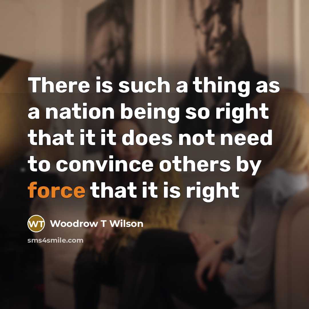 “There is such a thing as a nation being so right that it it does not need to convince others by force that it is right” quote by Woodrow T Wilson