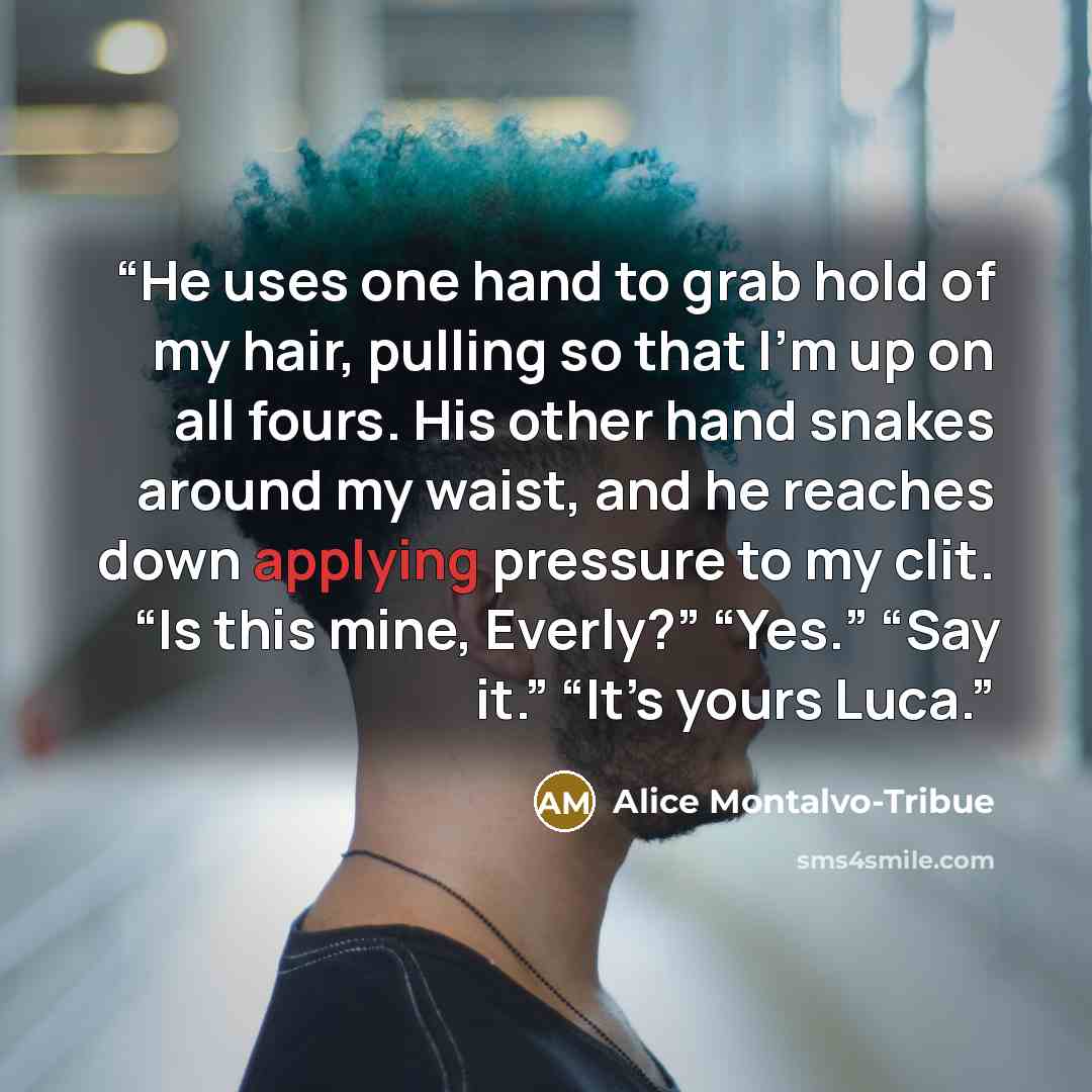 “He uses one hand to grab hold of my hair, pulling so that I’m up on all fours. His other hand snakes around my waist, and he reaches down applying pressure to my clit. “Is this mine, Everly?” “Yes.” “Say it.” “It’s yours Luca.” quote by Alice Montalvo-Tribue