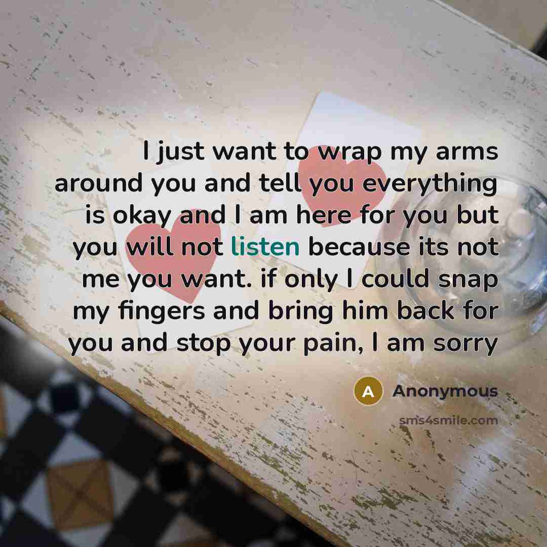 “I just want to wrap my arms around you and tell you everything is okay and I am here for you but you will not listen because its not me you want. if only I could snap my fingers and bring him back for you and stop your pain, I am sorry” quote by Anonymous