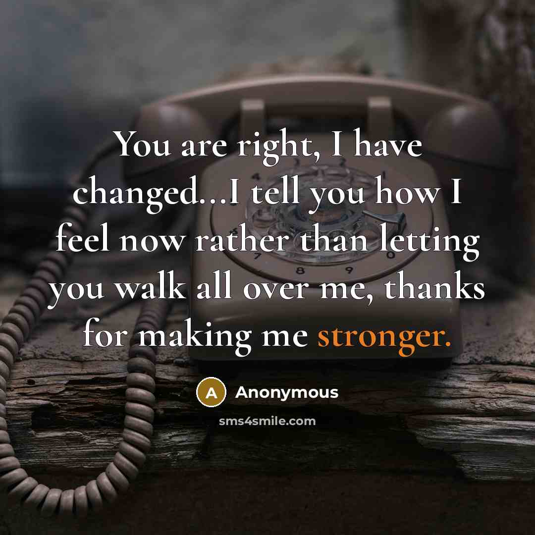 “You are right, I have changed...I tell you how I feel now rather than letting you walk all over me, thanks for making me stronger.” quote by Anonymous
