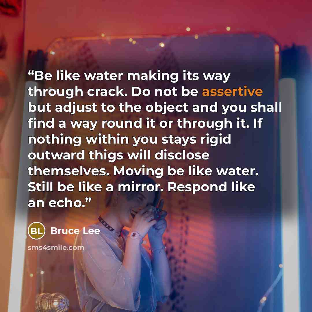“Be like water making its way through crack. Do not be assertive but adjust to the object and you shall find a way round it or through it. If nothing within you stays rigid outward thigs will disclose themselves. Moving be like water. Still be like a mirror. Respond like an echo.” quote by Bruce Lee
