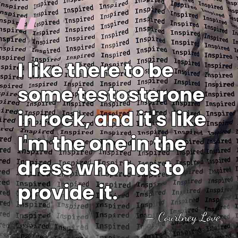 I like there to be some testosterone in rock, and it's like&hellip; - Courtney Love