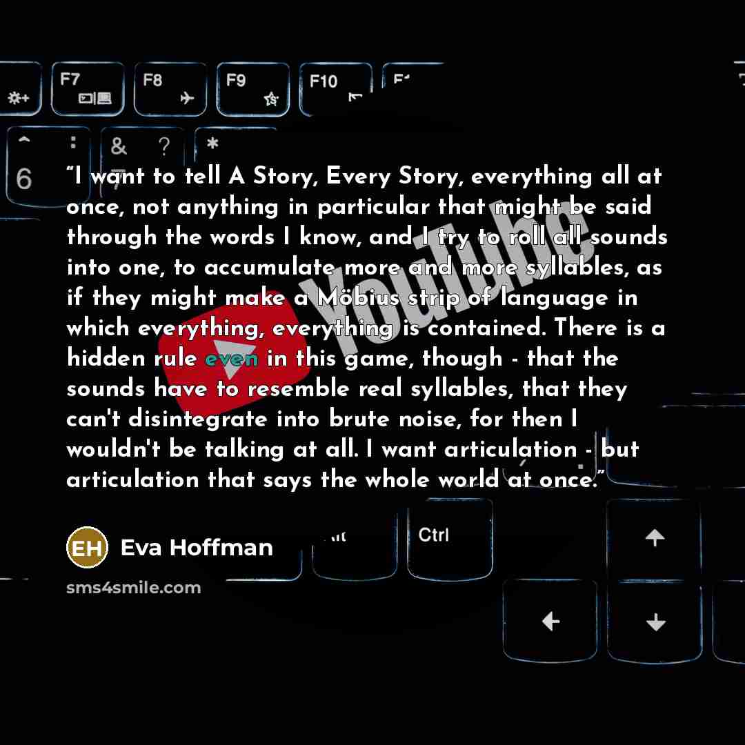 “I want to tell A Story, Every Story, everything all at once, not anything in particular that might be said through the words I know, and I try to roll all sounds into one, to accumulate more and more syllables, as if they might make a Möbius strip of language in which everything, everything is…” quote by Eva Hoffman