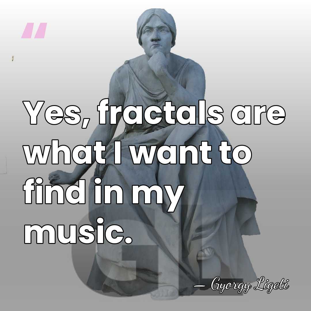 Yes, fractals are what I want to find in my music. - Gyorgy Ligeti