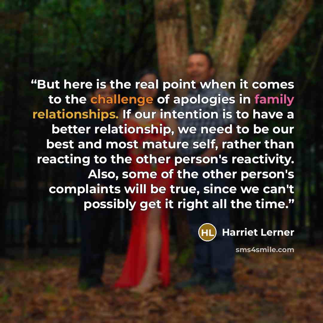 “But here is the real point when it comes to the challenge of apologies in family relationships. If our intention is to have a better relationship, we need to be our best and most mature self, rather than reacting to the other person's reactivity. Also, some of the other person's complaints will be…” quote by Harriet Lerner