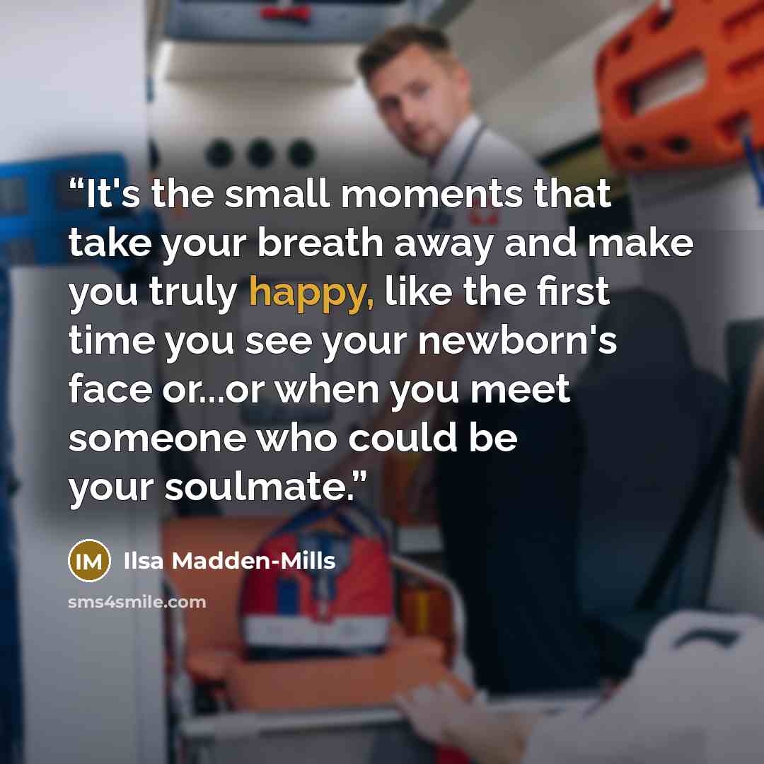 “It's the small moments that take your breath away and make you truly happy, like the first time you see your newborn's face or...or when you meet someone who could be your soulmate.” quote by Ilsa Madden-Mills