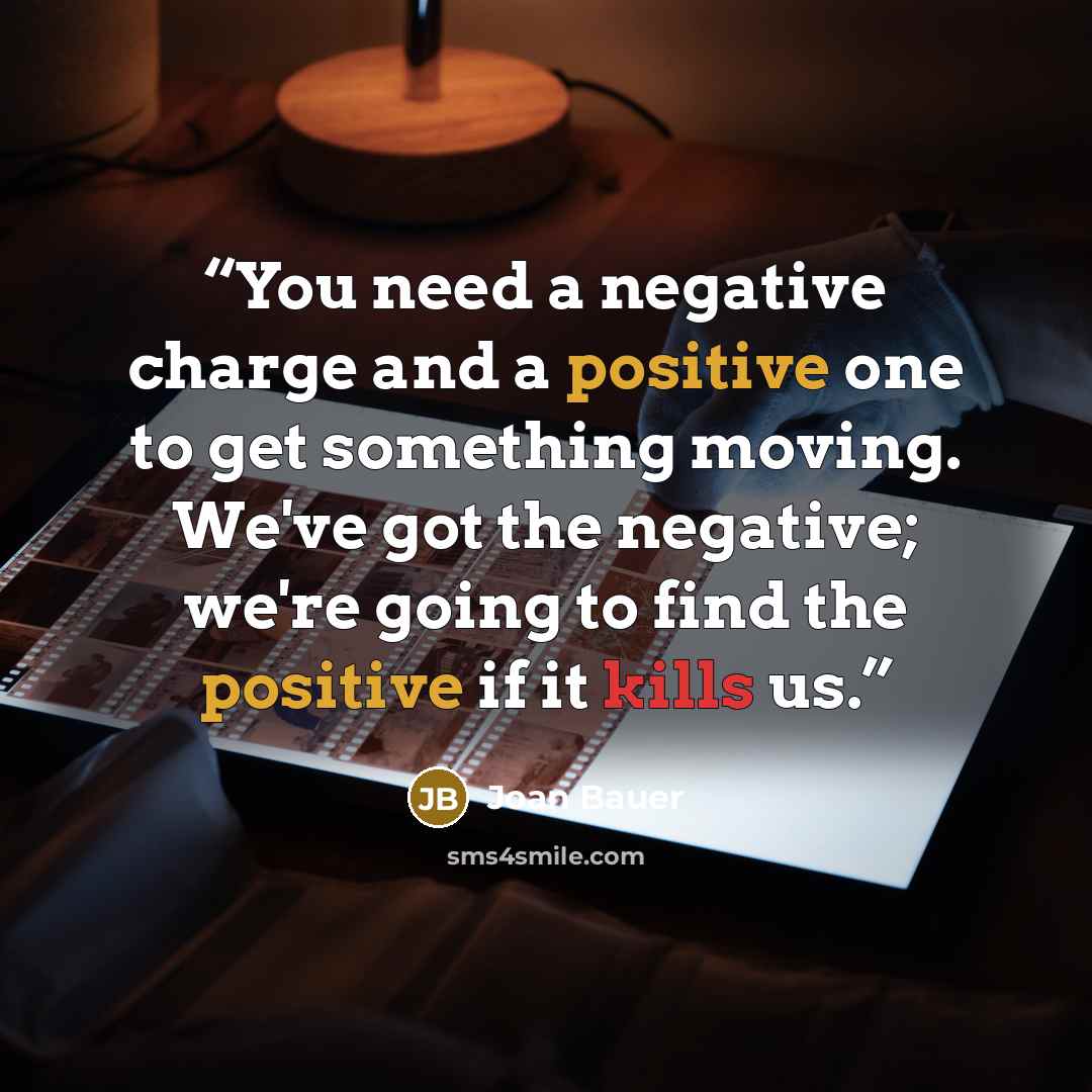 “You need a negative charge and a positive one to get something moving. We've got the negative; we're going to find the positive if it kills us.” quote by Joan Bauer