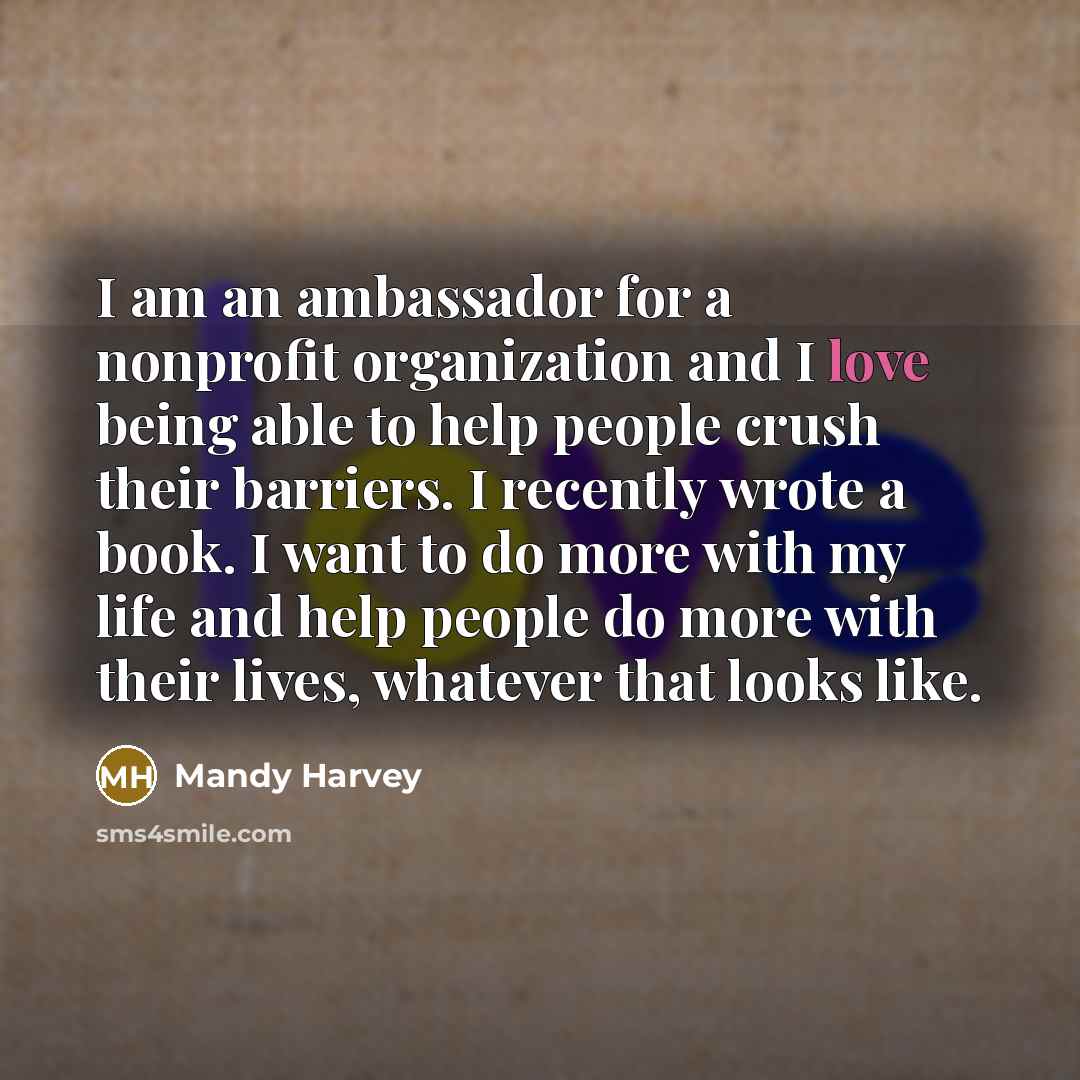 “I am an ambassador for a nonprofit organization and I love being able to help people crush their barriers. I recently wrote a book. I want to do more with my life and help people do more with their lives, whatever that looks like.” quote by Mandy Harvey