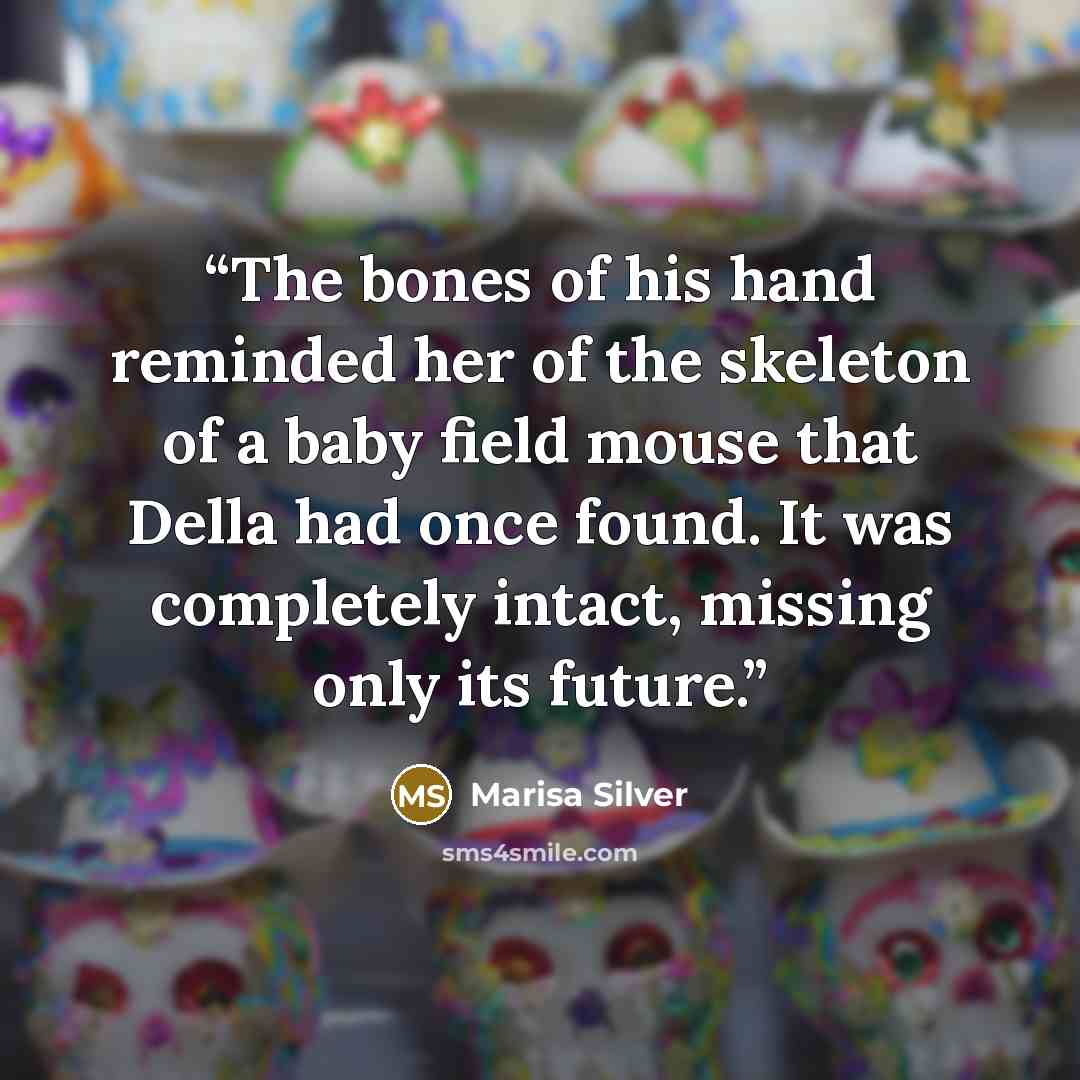 “The bones of his hand reminded her of the skeleton of a baby field mouse that Della had once found. It was completely intact, missing only its future.” quote by Marisa Silver