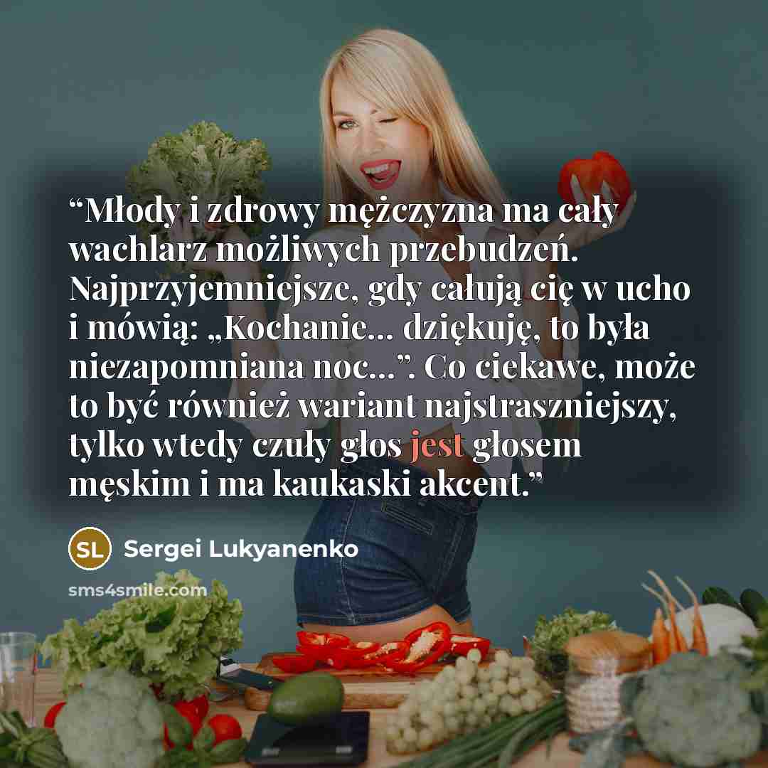 “Młody i zdrowy mężczyzna ma cały wachlarz możliwych przebudzeń. Najprzyjemniejsze, gdy całują cię w ucho i mówią: „Kochanie… dziękuję, to była niezapomniana noc…”. Co ciekawe, może to być również wariant najstraszniejszy, tylko wtedy czuły głos jest głosem męskim i ma kaukaski akcent.” quote by Sergei Lukyanenko