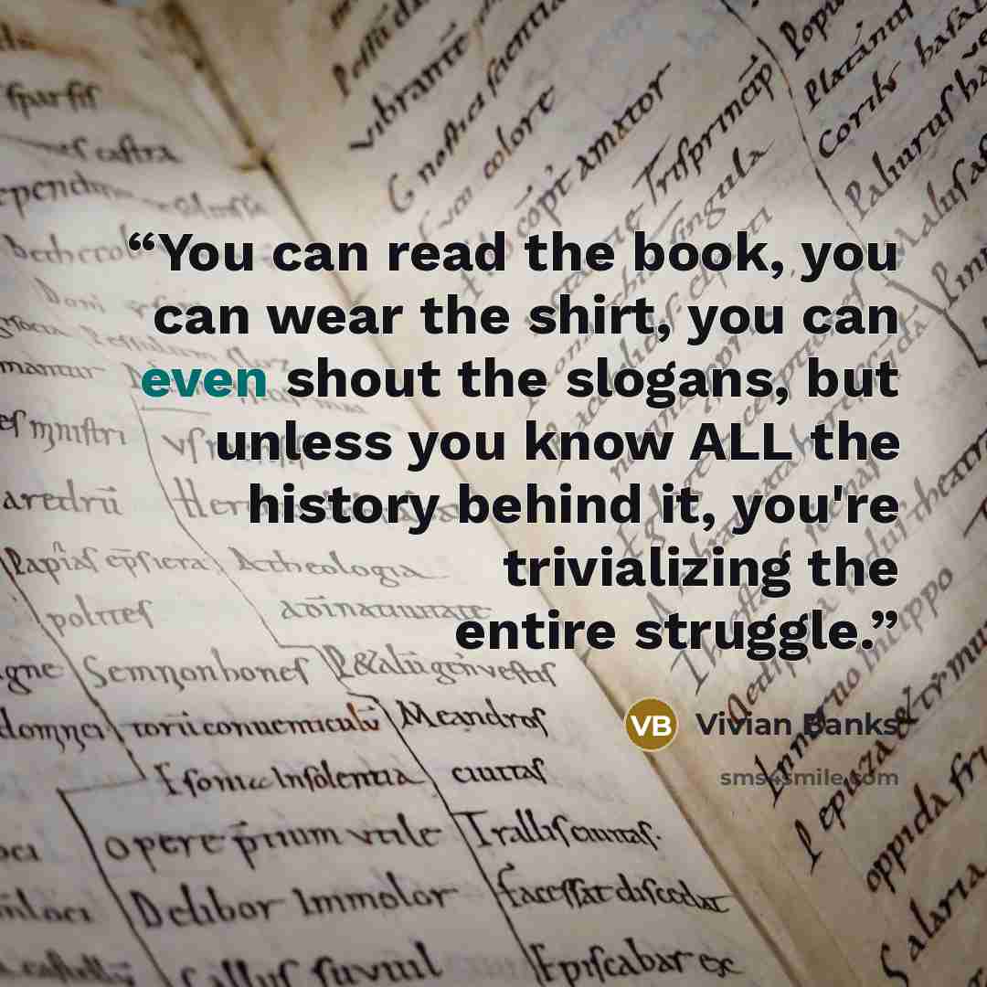 “You can read the book, you can wear the shirt, you can even shout the slogans, but unless you know ALL the history behind it, you're trivializing the entire struggle.” quote by Vivian Banks