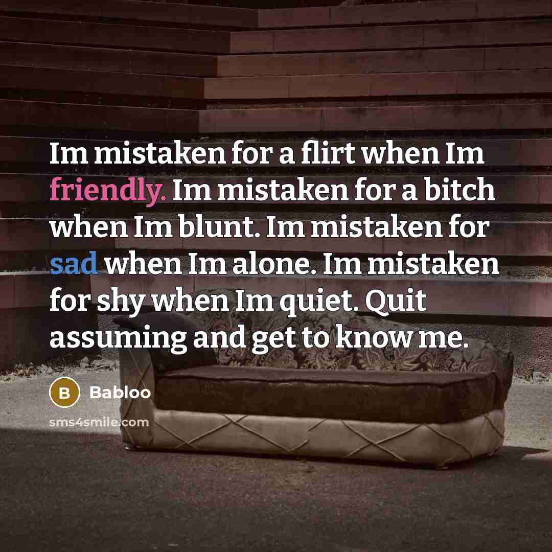 “Im mistaken for a flirt when Im friendly. Im mistaken for a bitch when Im blunt. Im mistaken for sad when Im alone. Im mistaken for shy when Im quiet. Quit assuming and get to know me.” quote by Babloo