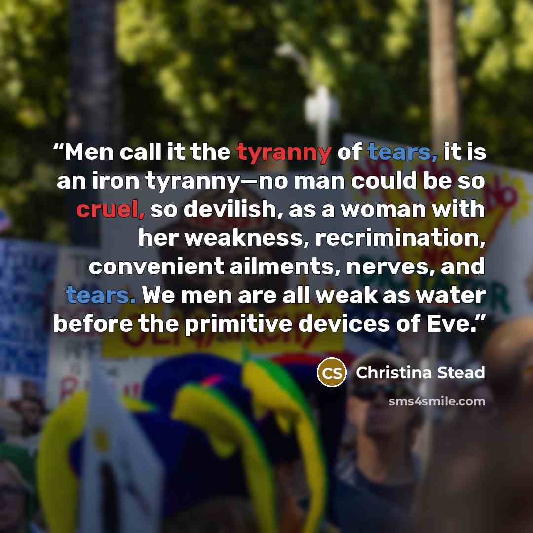 “Men call it the tyranny of tears, it is an iron tyranny—no man could be so cruel, so devilish, as a woman with her weakness, recrimination, convenient ailments, nerves, and tears. We men are all weak as water before the primitive devices of Eve.” quote by Christina Stead