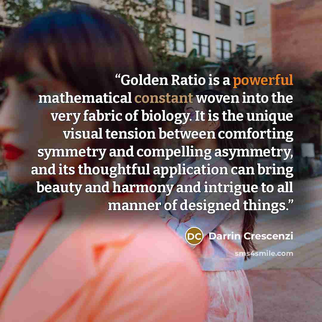 “Golden Ratio is a powerful mathematical constant woven into the very fabric of biology. It is the unique visual tension between comforting symmetry and compelling asymmetry, and its thoughtful application can bring beauty and harmony and intrigue to all manner of designed things.” quote by Darrin Crescenzi