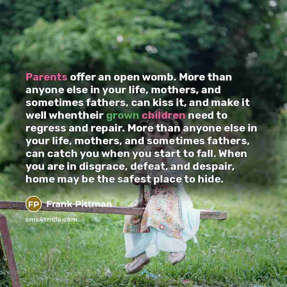 “Parents offer an open womb. More than anyone else in your life, mothers, and sometimes fathers, can kiss it, and make it well whentheir grown children need to regress and repair. More than anyone else in your life, mothers, and sometimes fathers, can catch you when you start to fall. When you are…” quote by Frank Pittman