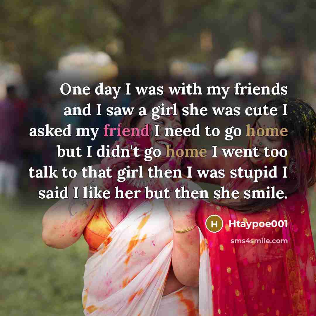 “One day I was with my friends and I saw a girl she was cute I asked my friend I need to go home but I didn't go home I went too talk to that girl then I was stupid I said I like her but then she smile.” quote by Htaypoe001