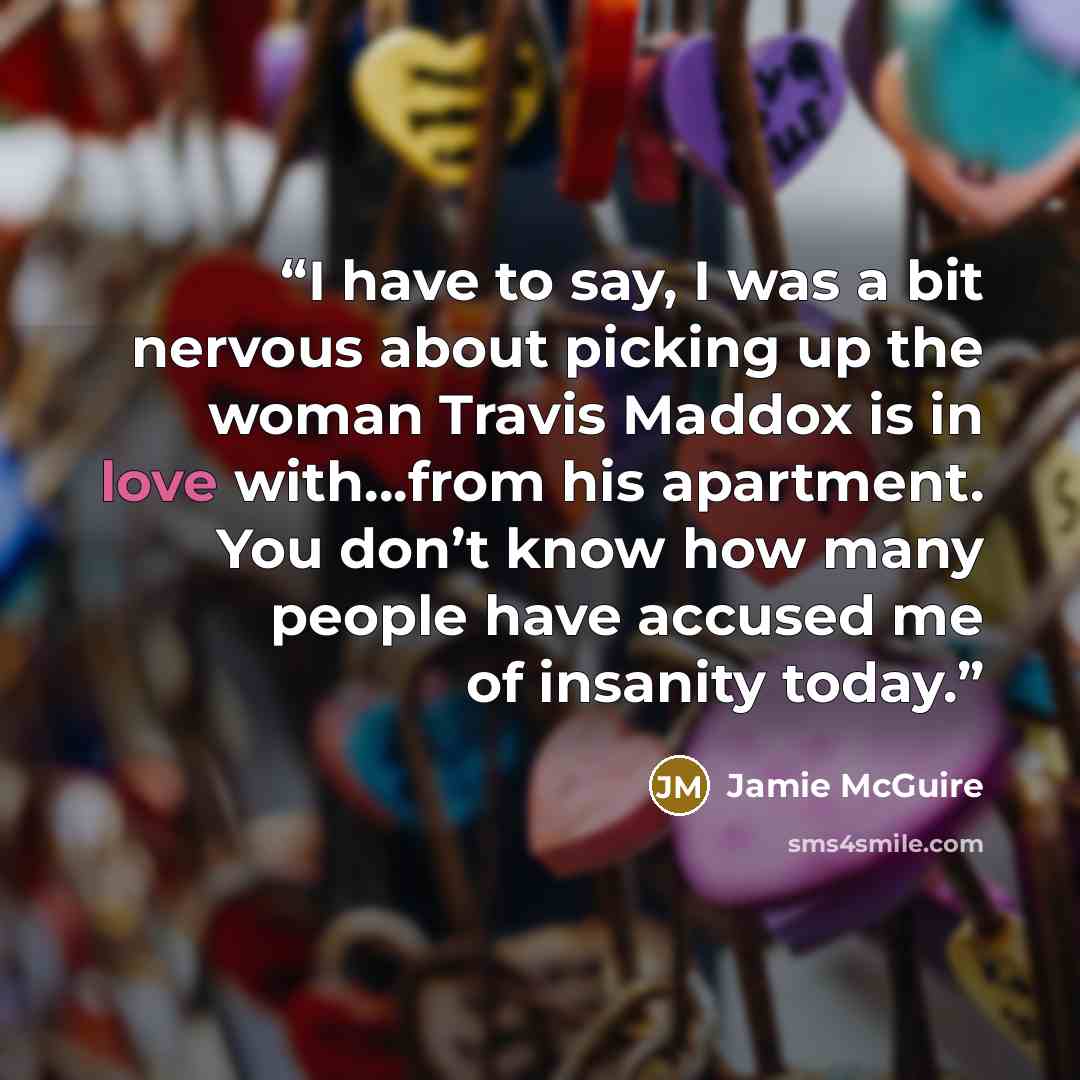 “I have to say, I was a bit nervous about picking up the woman Travis Maddox is in love with…from his apartment. You don’t know how many people have accused me of insanity today.” quote by Jamie McGuire