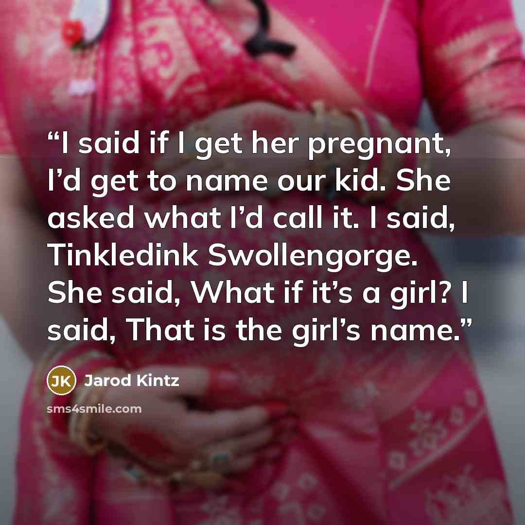 “I said if I get her pregnant, I’d get to name our kid. She asked what I’d call it. I said, Tinkledink Swollengorge. She said, What if it’s a girl? I said, That is the girl’s name.” quote by Jarod Kintz