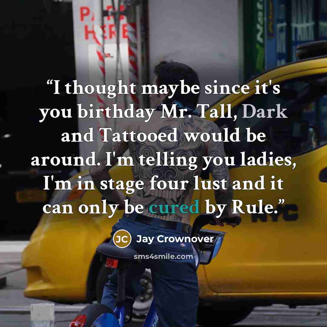 “I thought maybe since it's you birthday Mr. Tall, Dark and Tattooed would be around. I'm telling you ladies, I'm in stage four lust and it can only be cured by Rule.” quote by Jay Crownover